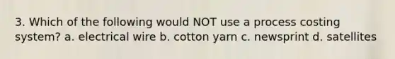 3. Which of the following would NOT use a process costing system? a. electrical wire b. cotton yarn c. newsprint d. satellites