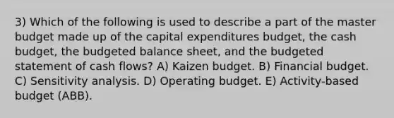 3) Which of the following is used to describe a part of the master budget made up of the capital expenditures budget, the cash budget, the budgeted balance sheet, and the budgeted statement of cash flows? A) Kaizen budget. B) Financial budget. C) Sensitivity analysis. D) Operating budget. E) Activity-based budget (ABB).