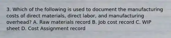 3. Which of the following is used to document the manufacturing costs of direct materials, direct labor, and manufacturing overhead? A. Raw materials record B. Job cost record C. WIP sheet D. Cost Assignment record