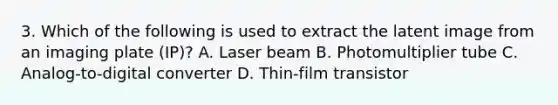 3. Which of the following is used to extract the latent image from an imaging plate (IP)? A. Laser beam B. Photomultiplier tube C. Analog-to-digital converter D. Thin-film transistor