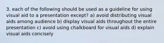 3. each of the following should be used as a guideline for using visual aid to a presentation except? a) avoid distributing visual aids among audience b) display visual aids throughout the entire presentation c) avoid using chalkboard for visual aids d) explain visual aids concisely