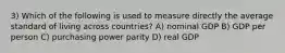 3) Which of the following is used to measure directly the average standard of living across countries? A) nominal GDP B) GDP per person C) purchasing power parity D) real GDP