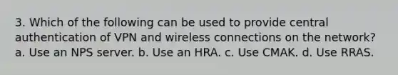 3. Which of the following can be used to provide central authentication of VPN and wireless connections on the network? a. Use an NPS server. b. Use an HRA. c. Use CMAK. d. Use RRAS.