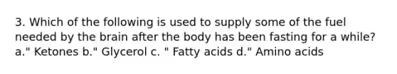 3. Which of the following is used to supply some of the fuel needed by the brain after the body has been fasting for a while? a." Ketones b." Glycerol c. " Fatty acids d." Amino acids