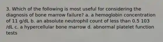 3. Which of the following is most useful for considering the diagnosis of bone marrow failure? a. a hemoglobin concentration of 11 g/dL b. an absolute neutrophil count of <a href='https://www.questionai.com/knowledge/k7BtlYpAMX-less-than' class='anchor-knowledge'>less than</a> 0.5 103 /dL c. a hypercellular bone marrow d. abnormal platelet function tests