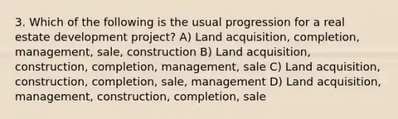 3. Which of the following is the usual progression for a real estate development project? A) Land acquisition, completion, management, sale, construction B) Land acquisition, construction, completion, management, sale C) Land acquisition, construction, completion, sale, management D) Land acquisition, management, construction, completion, sale