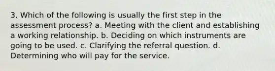 3. Which of the following is usually the first step in the assessment process? a. Meeting with the client and establishing a working relationship. b. Deciding on which instruments are going to be used. c. Clarifying the referral question. d. Determining who will pay for the service.