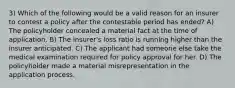 3) Which of the following would be a valid reason for an insurer to contest a policy after the contestable period has ended? A) The policyholder concealed a material fact at the time of application. B) The insurer's loss ratio is running higher than the insurer anticipated. C) The applicant had someone else take the medical examination required for policy approval for her. D) The policyholder made a material misrepresentation in the application process.