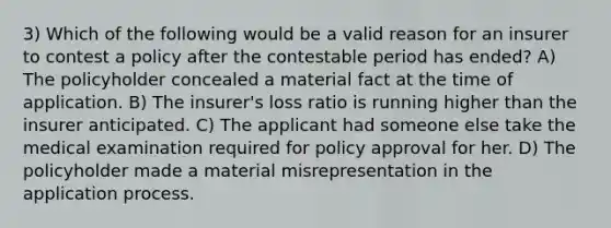 3) Which of the following would be a valid reason for an insurer to contest a policy after the contestable period has ended? A) The policyholder concealed a material fact at the time of application. B) The insurer's loss ratio is running higher than the insurer anticipated. C) The applicant had someone else take the medical examination required for policy approval for her. D) The policyholder made a material misrepresentation in the application process.