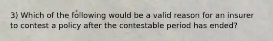 3) Which of the following would be a valid reason for an insurer to contest a policy after the contestable period has ended?