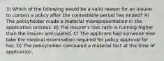 3) Which of the following would be a valid reason for an insurer to contest a policy after the contestable period has ended? A) The policyholder made a material misrepresentation in the application process. B) The insurer's loss ratio is running higher than the insurer anticipated. C) The applicant had someone else take the medical examination required for policy approval for her. D) The policyholder concealed a material fact at the time of application.