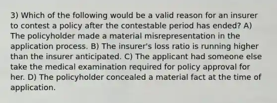 3) Which of the following would be a valid reason for an insurer to contest a policy after the contestable period has ended? A) The policyholder made a material misrepresentation in the application process. B) The insurer's loss ratio is running higher than the insurer anticipated. C) The applicant had someone else take the medical examination required for policy approval for her. D) The policyholder concealed a material fact at the time of application.