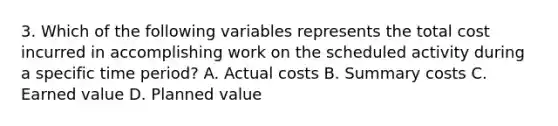 3. Which of the following variables represents the total cost incurred in accomplishing work on the scheduled activity during a specific time period? A. Actual costs B. Summary costs C. Earned value D. Planned value