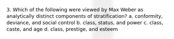 3. Which of the following were viewed by Max Weber as analytically distinct components of stratification? a. conformity, deviance, and social control b. class, status, and power c. class, caste, and age d. class, prestige, and esteem