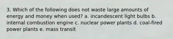 3. Which of the following does not waste large amounts of energy and money when used? a. incandescent light bulbs b. internal combustion engine c. nuclear power plants d. coal-fired power plants e. mass transit