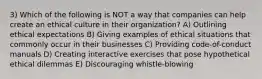 3) Which of the following is NOT a way that companies can help create an ethical culture in their organization? A) Outlining ethical expectations B) Giving examples of ethical situations that commonly occur in their businesses C) Providing code-of-conduct manuals D) Creating interactive exercises that pose hypothetical ethical dilemmas E) Discouraging whistle-blowing