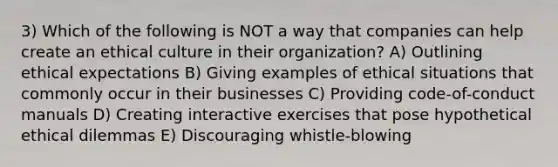 3) Which of the following is NOT a way that companies can help create an ethical culture in their organization? A) Outlining ethical expectations B) Giving examples of ethical situations that commonly occur in their businesses C) Providing code-of-conduct manuals D) Creating interactive exercises that pose hypothetical ethical dilemmas E) Discouraging whistle-blowing