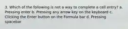 3. Which of the following is not a way to complete a cell entry? a. Pressing enter b. Pressing any arrow key on the keyboard c. Clicking the Enter button on the Formula bar d. Pressing spacebar