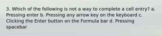 3. Which of the following is not a way to complete a cell entry? a. Pressing enter b. Pressing any arrow key on the keyboard c. Clicking the Enter button on the Formula bar d. Pressing spacebar