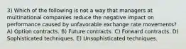 3) Which of the following is not a way that managers at multinational companies reduce the negative impact on performance caused by unfavorable exchange rate movements? A) Option contracts. B) Future contracts. C) Forward contracts. D) Sophisticated techniques. E) Unsophisticated techniques.