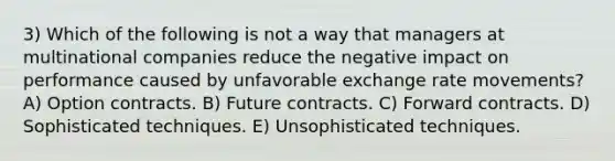 3) Which of the following is not a way that managers at multinational companies reduce the negative impact on performance caused by unfavorable exchange rate movements? A) Option contracts. B) Future contracts. C) Forward contracts. D) Sophisticated techniques. E) Unsophisticated techniques.