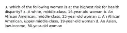 3. Which of the following women is at the highest risk for health disparity? a. A white, middle-class, 16-year-old woman b. An African American, middle-class, 25-year-old woman c. An African American, upper-middle-class, 19-year-old woman d. An Asian, low-income, 30-year-old woman