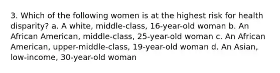 3. Which of the following women is at the highest risk for health disparity? a. A white, middle-class, 16-year-old woman b. An African American, middle-class, 25-year-old woman c. An African American, upper-middle-class, 19-year-old woman d. An Asian, low-income, 30-year-old woman