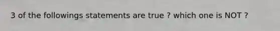 3 of the followings statements are true ? which one is NOT ?