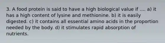 3. A food protein is said to have a high biological value if .... a) it has a high content of lysine and methionine. b) it is easily digested. c) it contains all essential amino acids in the proportion needed by the body. d) it stimulates rapid absorption of nutrients.