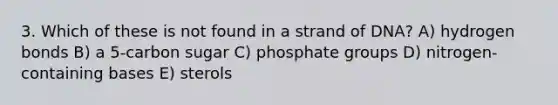 3. Which of these is not found in a strand of DNA? A) hydrogen bonds B) a 5-carbon sugar C) phosphate groups D) nitrogen-containing bases E) sterols