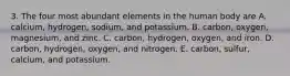 3. The four most abundant elements in the human body are A. calcium, hydrogen, sodium, and potassium. B. carbon, oxygen, magnesium, and zinc. C. carbon, hydrogen, oxygen, and iron. D. carbon, hydrogen, oxygen, and nitrogen. E. carbon, sulfur, calcium, and potassium.