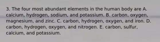 3. The four most abundant elements in the human body are A. calcium, hydrogen, sodium, and potassium. B. carbon, oxygen, magnesium, and zinc. C. carbon, hydrogen, oxygen, and iron. D. carbon, hydrogen, oxygen, and nitrogen. E. carbon, sulfur, calcium, and potassium.