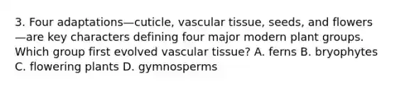 3. Four adaptations—cuticle, <a href='https://www.questionai.com/knowledge/k1HVFq17mo-vascular-tissue' class='anchor-knowledge'>vascular tissue</a>, seeds, and flowers—are key characters defining four major modern plant groups. Which group first evolved vascular tissue? A. ferns B. bryophytes C. flowering plants D. gymnosperms