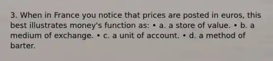 3. When in France you notice that prices are posted in euros, this best illustrates money's function as: • a. a store of value. • b. a medium of exchange. • c. a unit of account. • d. a method of barter.