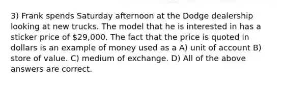 3) Frank spends Saturday afternoon at the Dodge dealership looking at new trucks. The model that he is interested in has a sticker price of 29,000. The fact that the price is quoted in dollars is an example of money used as a A) unit of account B) store of value. C) medium of exchange. D) All of the above answers are correct.