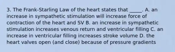 3. The Frank-Starling Law of the heart states that _____. A. an increase in sympathetic stimulation will increase force of contraction of the heart and SV B. an increase in sympathetic stimulation increases venous return and ventricular filling C. an increase in ventricular filling increases stroke volume D. the heart valves open (and close) because of pressure gradients