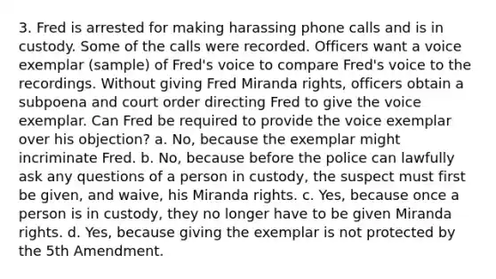 3. Fred is arrested for making harassing phone calls and is in custody. Some of the calls were recorded. Officers want a voice exemplar (sample) of Fred's voice to compare Fred's voice to the recordings. Without giving Fred Miranda rights, officers obtain a subpoena and court order directing Fred to give the voice exemplar. Can Fred be required to provide the voice exemplar over his objection? a. No, because the exemplar might incriminate Fred. b. No, because before the police can lawfully ask any questions of a person in custody, the suspect must first be given, and waive, his Miranda rights. c. Yes, because once a person is in custody, they no longer have to be given Miranda rights. d. Yes, because giving the exemplar is not protected by the 5th Amendment.