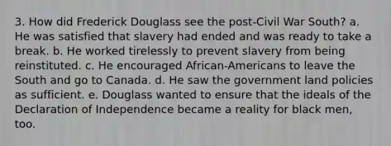 3. How did Frederick Douglass see the post-Civil War South? a. He was satisfied that slavery had ended and was ready to take a break. b. He worked tirelessly to prevent slavery from being reinstituted. c. He encouraged African-Americans to leave the South and go to Canada. d. He saw the government land policies as sufficient. e. Douglass wanted to ensure that the ideals of the Declaration of Independence became a reality for black men, too.