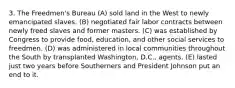 3. The Freedmen's Bureau (A) sold land in the West to newly emancipated slaves. (B) negotiated fair labor contracts between newly freed slaves and former masters. (C) was established by Congress to provide food, education, and other social services to freedmen. (D) was administered in local communities throughout the South by transplanted Washington, D.C., agents. (E) lasted just two years before Southerners and President Johnson put an end to it.