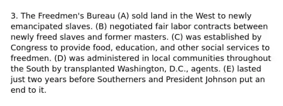 3. The Freedmen's Bureau (A) sold land in the West to newly emancipated slaves. (B) negotiated fair labor contracts between newly freed slaves and former masters. (C) was established by Congress to provide food, education, and other social services to freedmen. (D) was administered in local communities throughout the South by transplanted Washington, D.C., agents. (E) lasted just two years before Southerners and President Johnson put an end to it.