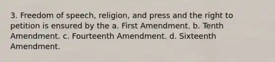 3. Freedom of speech, religion, and press and the right to petition is ensured by the a. First Amendment. b. Tenth Amendment. c. Fourteenth Amendment. d. Sixteenth Amendment.