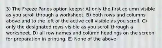 3) The Freeze Panes option keeps: A) only the first column visible as you scroll through a worksheet. B) both rows and columns above and to the left of the active cell visible as you scroll. C) only the designated rows visible as you scroll through a worksheet. D) all row names and column headings on the screen for preparation in printing. E) None of the above.