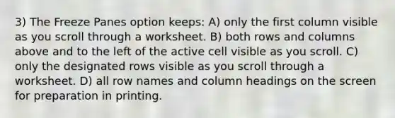 3) The Freeze Panes option keeps: A) only the first column visible as you scroll through a worksheet. B) both rows and columns above and to the left of the active cell visible as you scroll. C) only the designated rows visible as you scroll through a worksheet. D) all row names and column headings on the screen for preparation in printing.