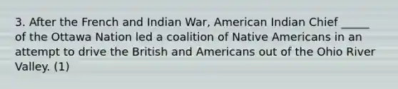 3. After the French and Indian War, American Indian Chief _____ of the Ottawa Nation led a coalition of Native Americans in an attempt to drive the British and Americans out of the Ohio River Valley. (1)