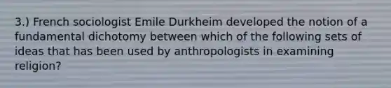 3.) French sociologist Emile Durkheim developed the notion of a fundamental dichotomy between which of the following sets of ideas that has been used by anthropologists in examining religion?