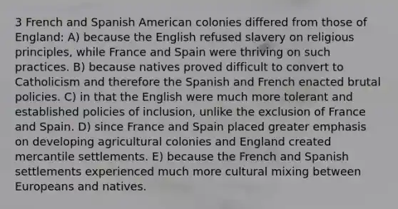 3 French and Spanish American colonies differed from those of England: A) because the English refused slavery on religious principles, while France and Spain were thriving on such practices. B) because natives proved difficult to convert to Catholicism and therefore the Spanish and French enacted brutal policies. C) in that the English were much more tolerant and established policies of inclusion, unlike the exclusion of France and Spain. D) since France and Spain placed greater emphasis on developing agricultural colonies and England created mercantile settlements. E) because the French and Spanish settlements experienced much more cultural mixing between Europeans and natives.