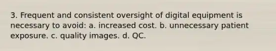 3. Frequent and consistent oversight of digital equipment is necessary to avoid: a. increased cost. b. unnecessary patient exposure. c. quality images. d. QC.