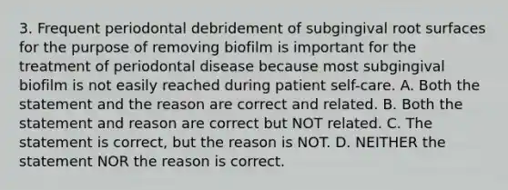 3. Frequent periodontal debridement of subgingival root surfaces for the purpose of removing biofilm is important for the treatment of periodontal disease because most subgingival biofilm is not easily reached during patient self-care. A. Both the statement and the reason are correct and related. B. Both the statement and reason are correct but NOT related. C. The statement is correct, but the reason is NOT. D. NEITHER the statement NOR the reason is correct.