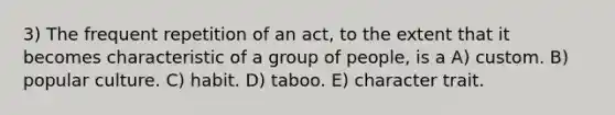 3) The frequent repetition of an act, to the extent that it becomes characteristic of a group of people, is a A) custom. B) popular culture. C) habit. D) taboo. E) character trait.