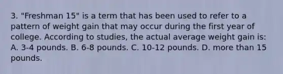 3. "Freshman 15" is a term that has been used to refer to a pattern of weight gain that may occur during the first year of college. According to studies, the actual average weight gain is: A. 3-4 pounds. B. 6-8 pounds. C. 10-12 pounds. D. more than 15 pounds.